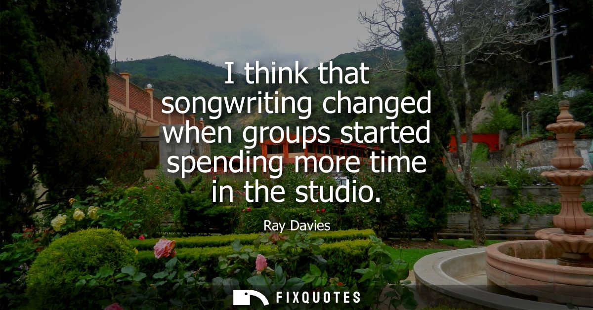I think that songwriting changed when groups started spending more time in the studio