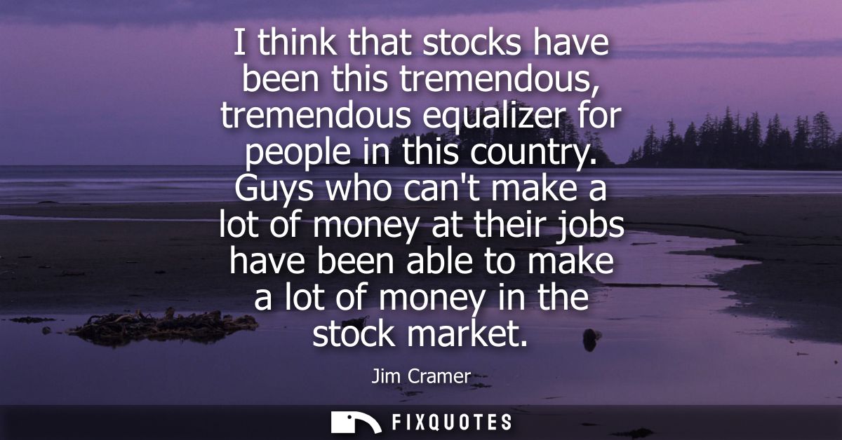 I think that stocks have been this tremendous, tremendous equalizer for people in this country. Guys who cant make a lot