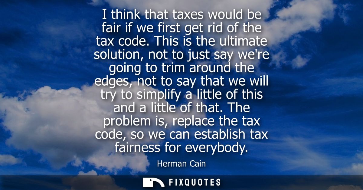 I think that taxes would be fair if we first get rid of the tax code. This is the ultimate solution, not to just say wer