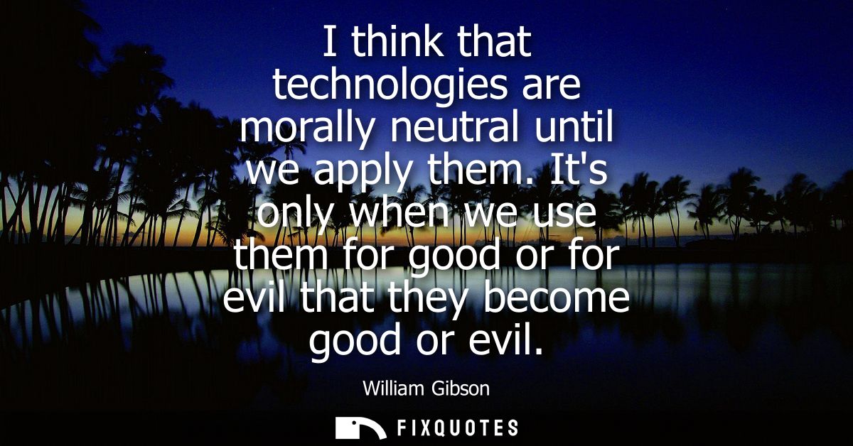 I think that technologies are morally neutral until we apply them. Its only when we use them for good or for evil that t