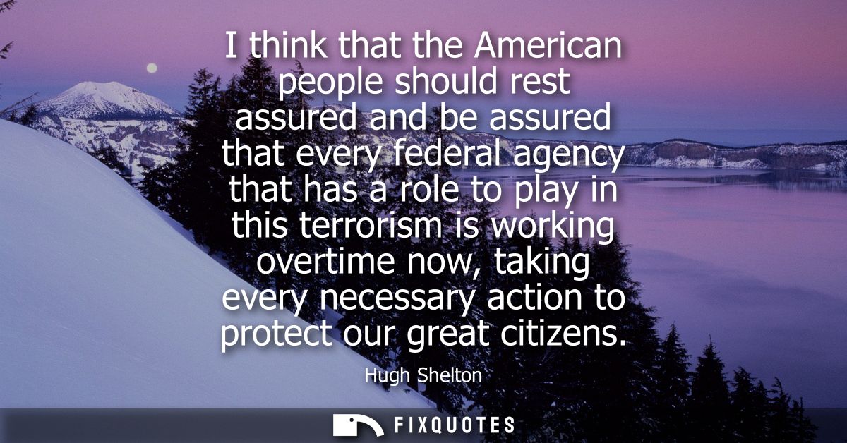 I think that the American people should rest assured and be assured that every federal agency that has a role to play in