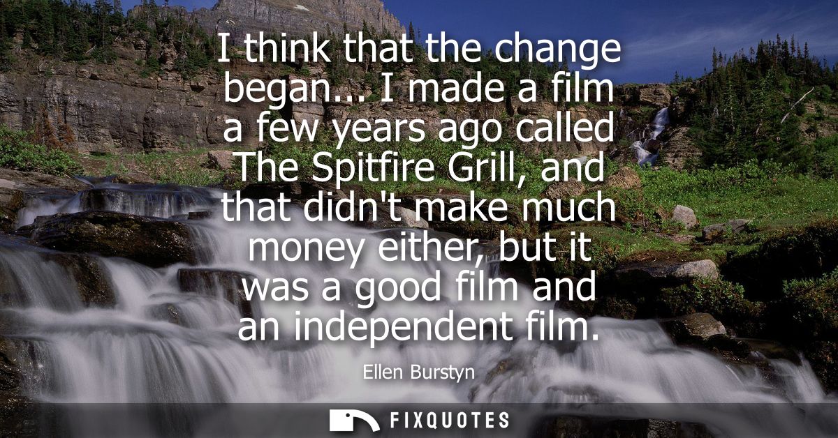I think that the change began... I made a film a few years ago called The Spitfire Grill, and that didnt make much money