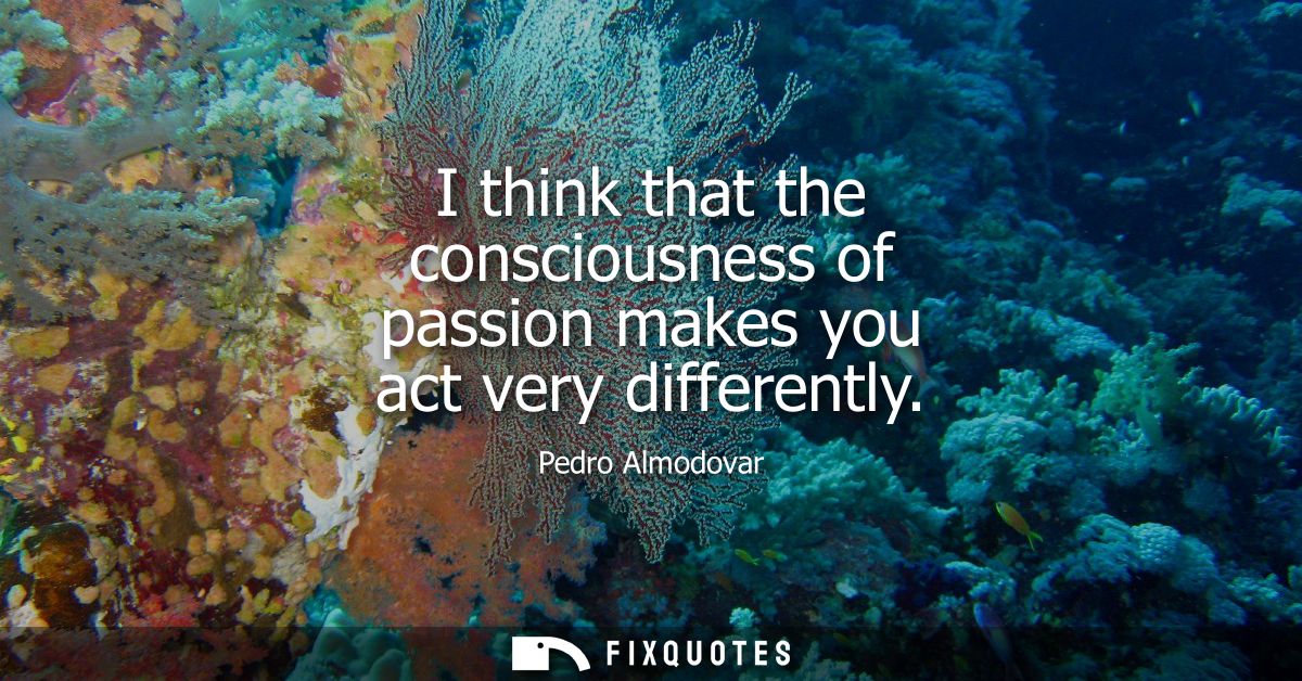 I think that the consciousness of passion makes you act very differently