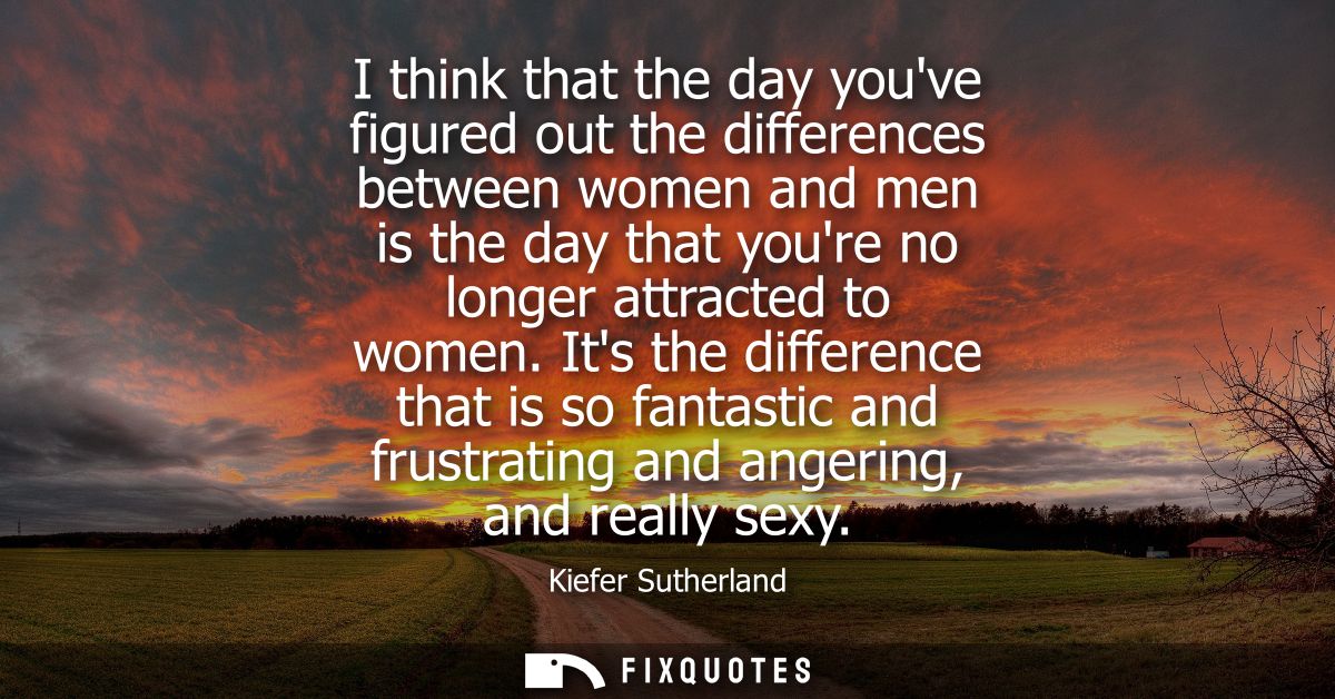 I think that the day youve figured out the differences between women and men is the day that youre no longer attracted t