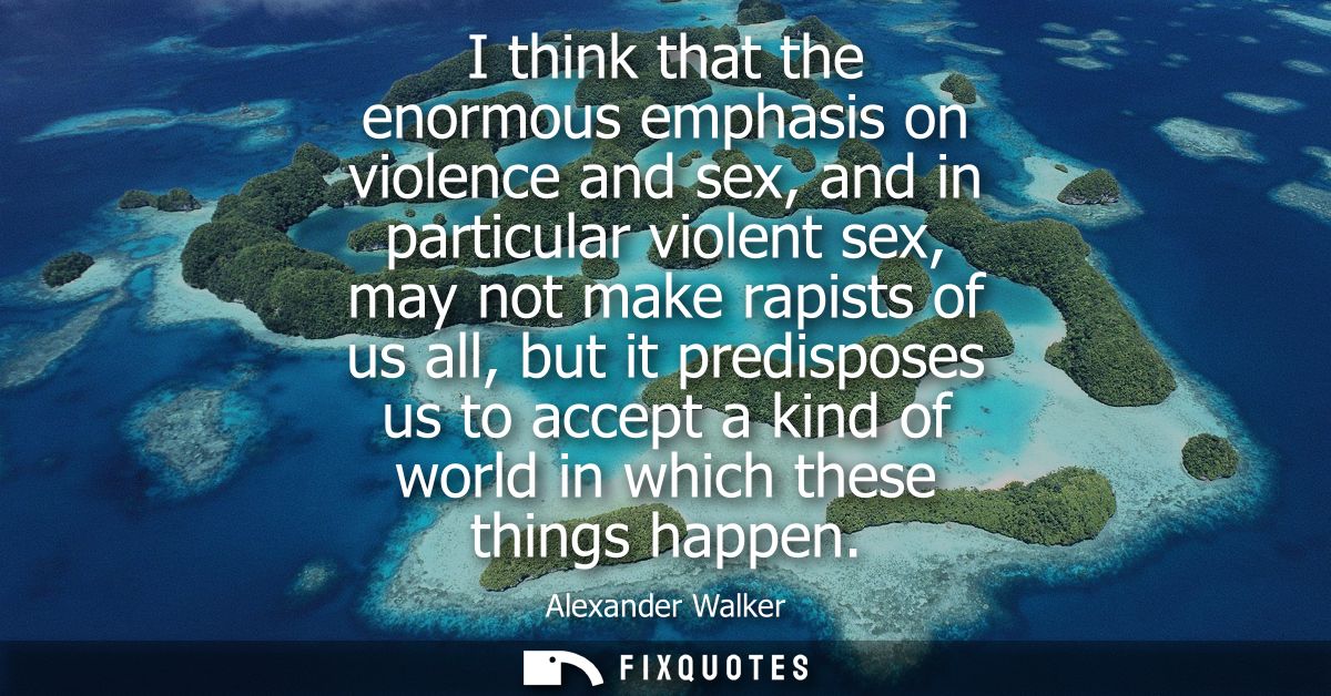 I think that the enormous emphasis on violence and sex, and in particular violent sex, may not make rapists of us all, b