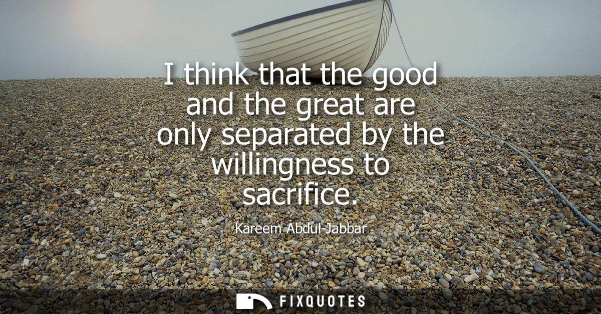 I think that the good and the great are only separated by the willingness to sacrifice