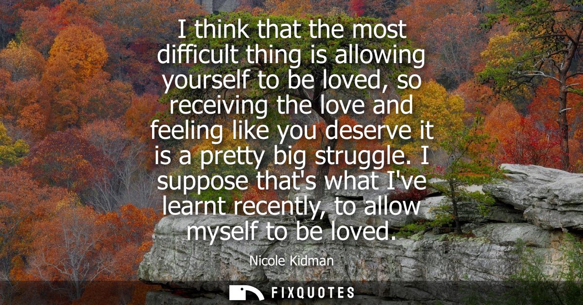 I think that the most difficult thing is allowing yourself to be loved, so receiving the love and feeling like you deser