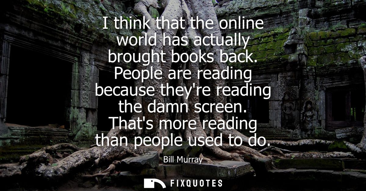I think that the online world has actually brought books back. People are reading because theyre reading the damn screen