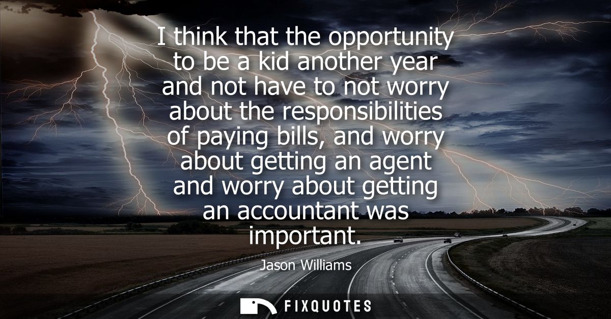 I think that the opportunity to be a kid another year and not have to not worry about the responsibilities of paying bil