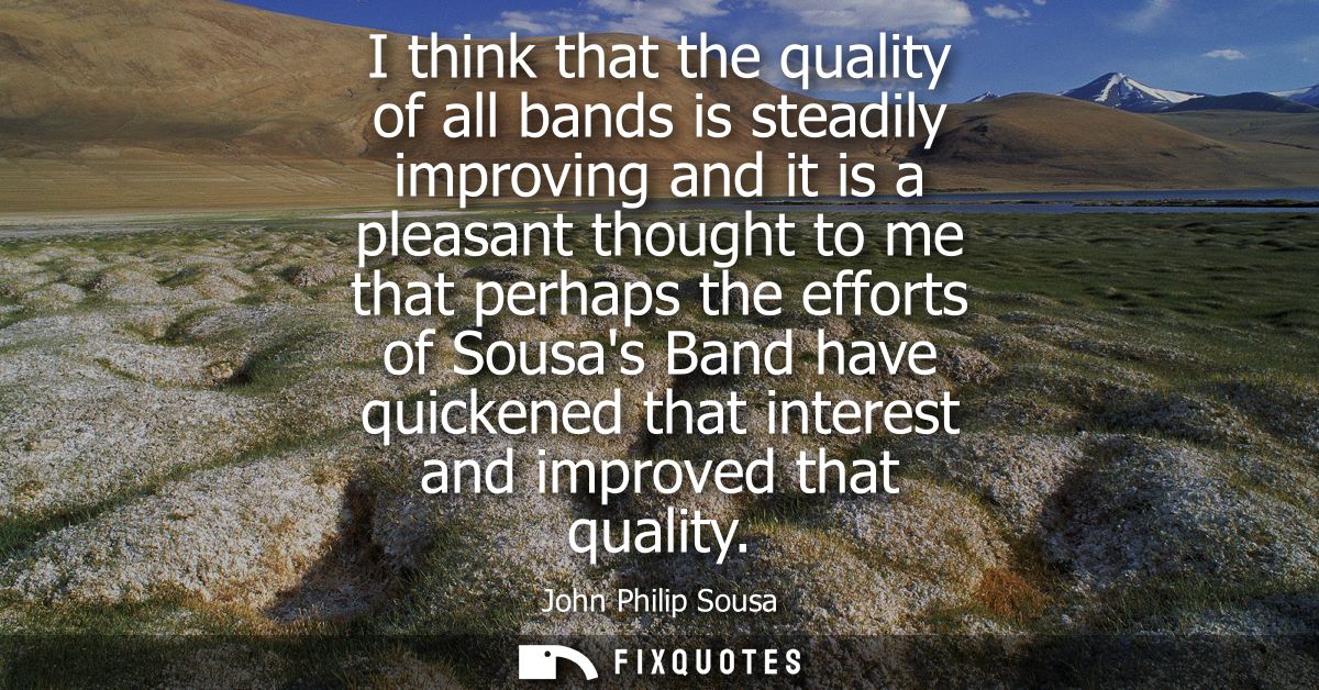 I think that the quality of all bands is steadily improving and it is a pleasant thought to me that perhaps the efforts 
