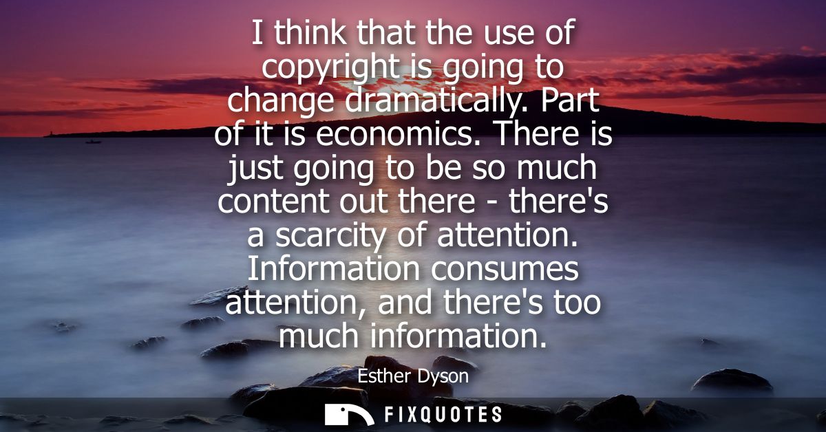 I think that the use of copyright is going to change dramatically. Part of it is economics. There is just going to be so