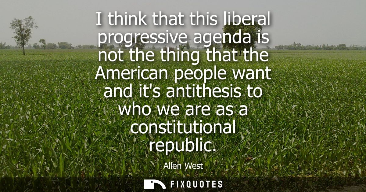 I think that this liberal progressive agenda is not the thing that the American people want and its antithesis to who we