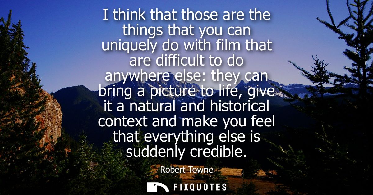 I think that those are the things that you can uniquely do with film that are difficult to do anywhere else: they can br