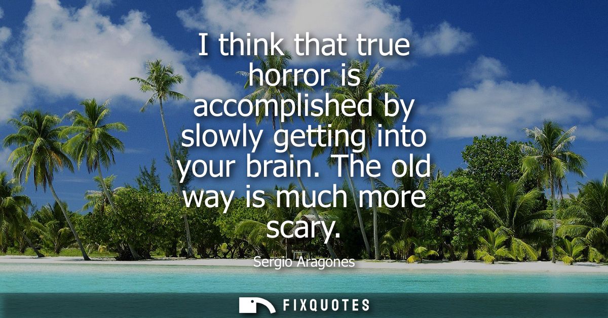 I think that true horror is accomplished by slowly getting into your brain. The old way is much more scary