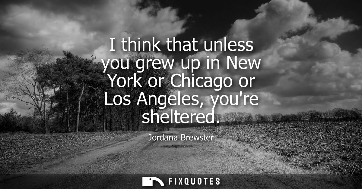 I think that unless you grew up in New York or Chicago or Los Angeles, youre sheltered
