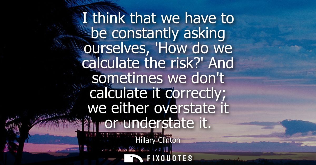 I think that we have to be constantly asking ourselves, How do we calculate the risk? And sometimes we dont calculate it