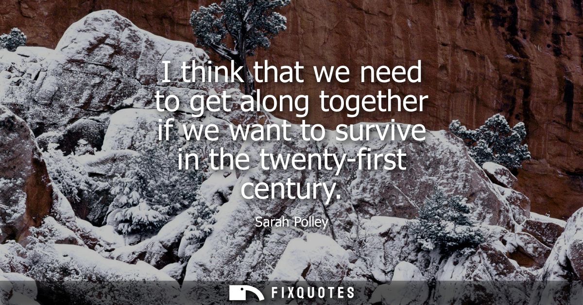 I think that we need to get along together if we want to survive in the twenty-first century