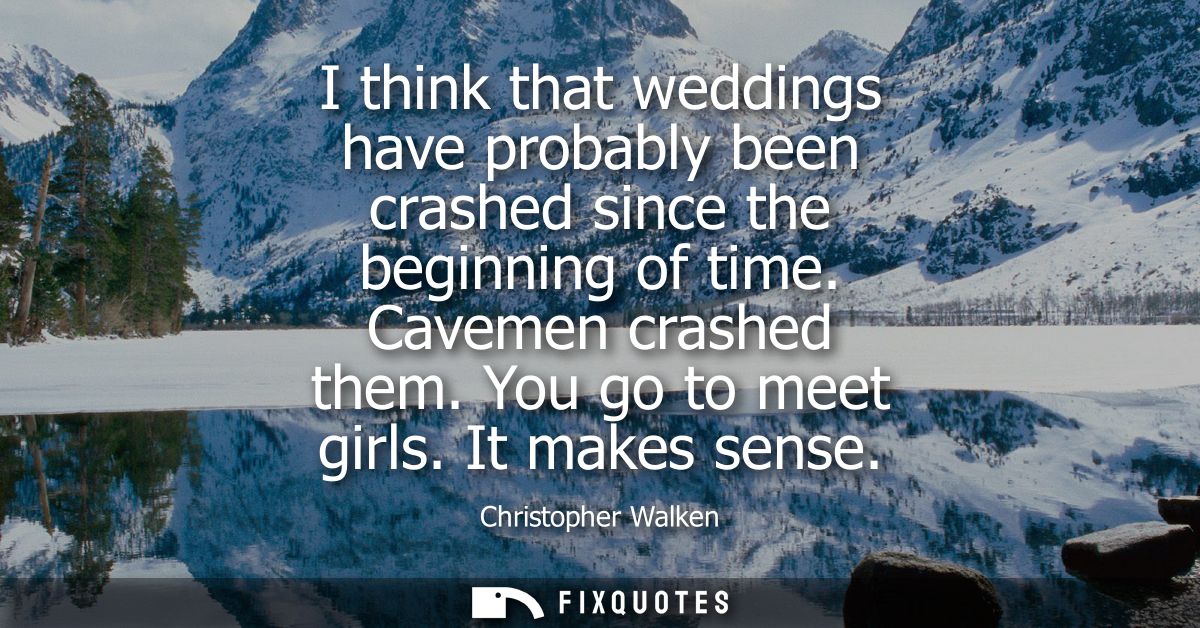 I think that weddings have probably been crashed since the beginning of time. Cavemen crashed them. You go to meet girls