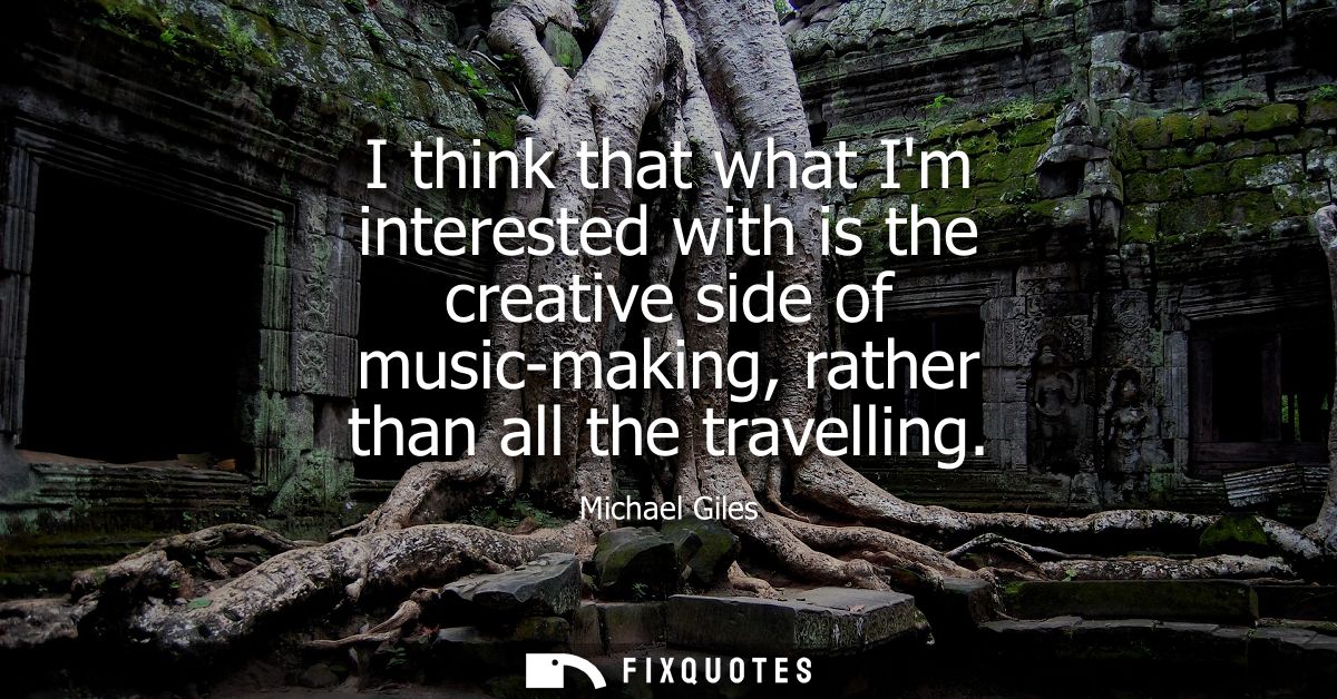I think that what Im interested with is the creative side of music-making, rather than all the travelling