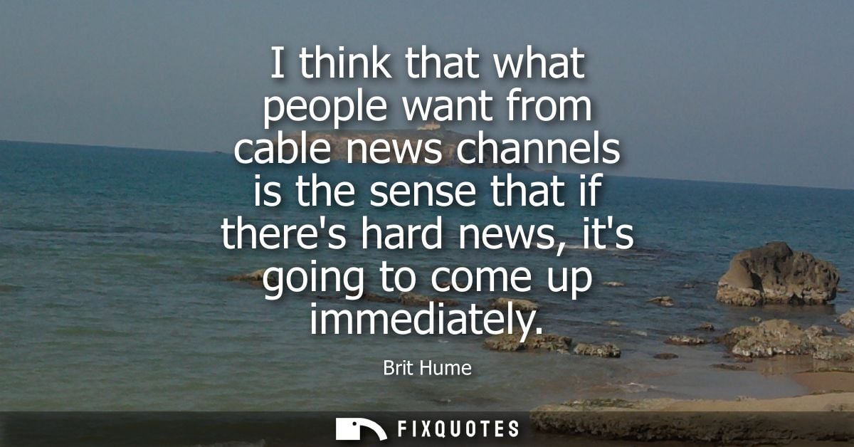 I think that what people want from cable news channels is the sense that if theres hard news, its going to come up immed