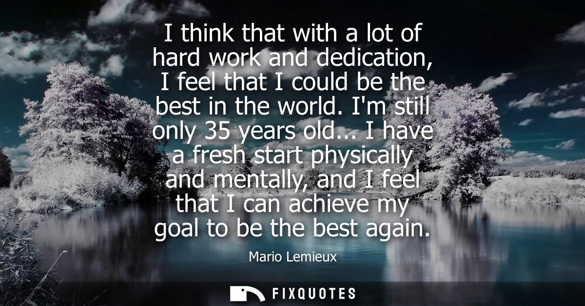 I think that with a lot of hard work and dedication, I feel that I could be the best in the world. Im still only 35 year