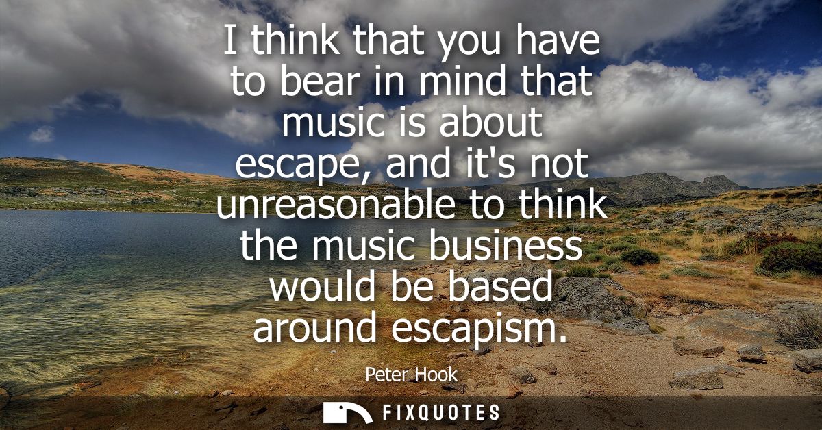 I think that you have to bear in mind that music is about escape, and its not unreasonable to think the music business w
