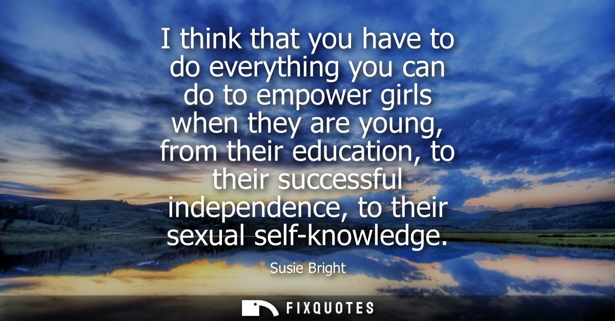 I think that you have to do everything you can do to empower girls when they are young, from their education, to their s