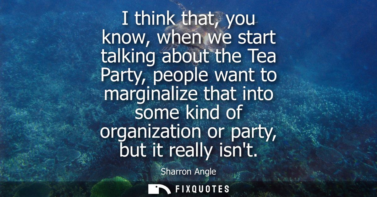 I think that, you know, when we start talking about the Tea Party, people want to marginalize that into some kind of org
