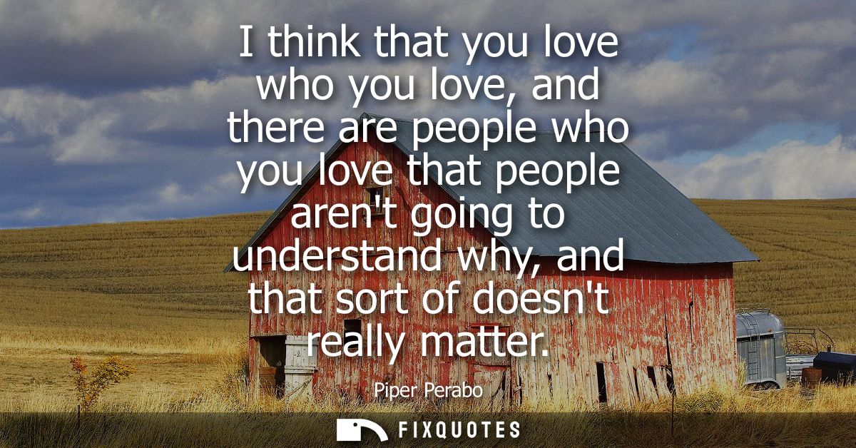 I think that you love who you love, and there are people who you love that people arent going to understand why, and tha