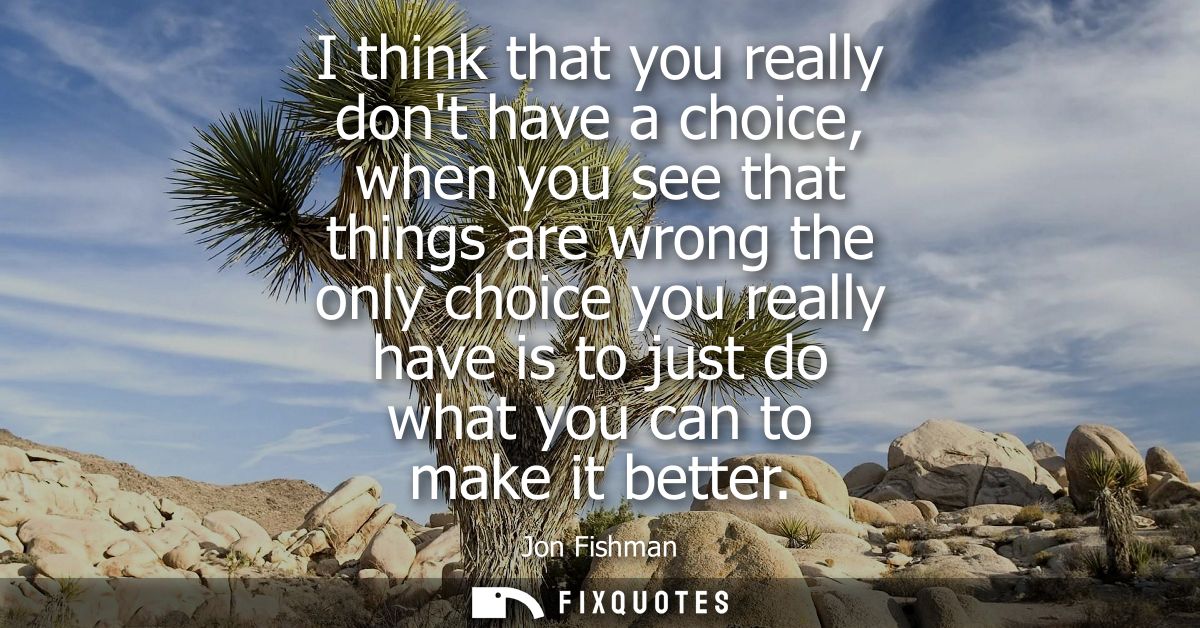 I think that you really dont have a choice, when you see that things are wrong the only choice you really have is to jus