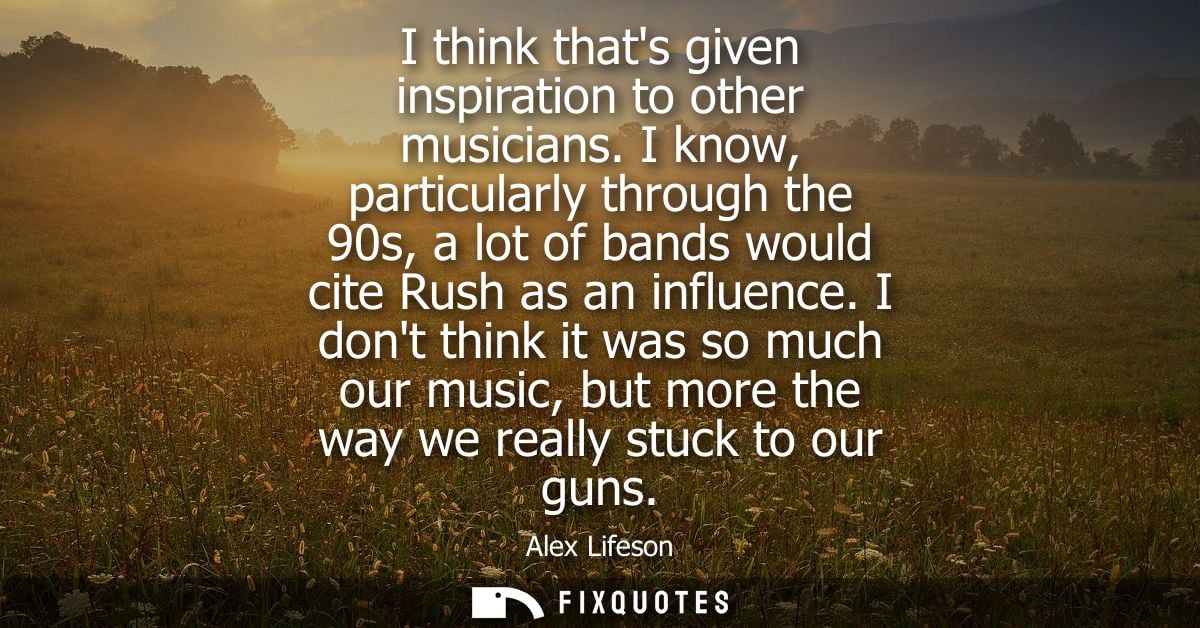 I think thats given inspiration to other musicians. I know, particularly through the 90s, a lot of bands would cite Rush