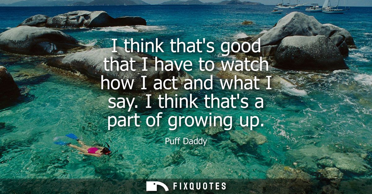 I think thats good that I have to watch how I act and what I say. I think thats a part of growing up