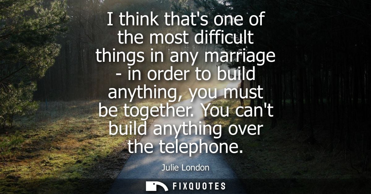 I think thats one of the most difficult things in any marriage - in order to build anything, you must be together. You c
