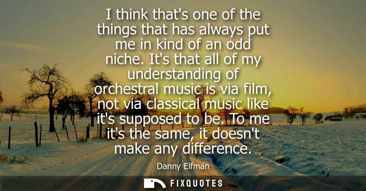 I think thats one of the things that has always put me in kind of an odd niche. Its that all of my understanding of orch