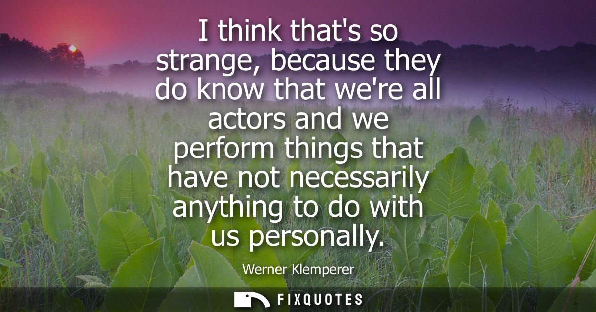 I think thats so strange, because they do know that were all actors and we perform things that have not necessarily anyt