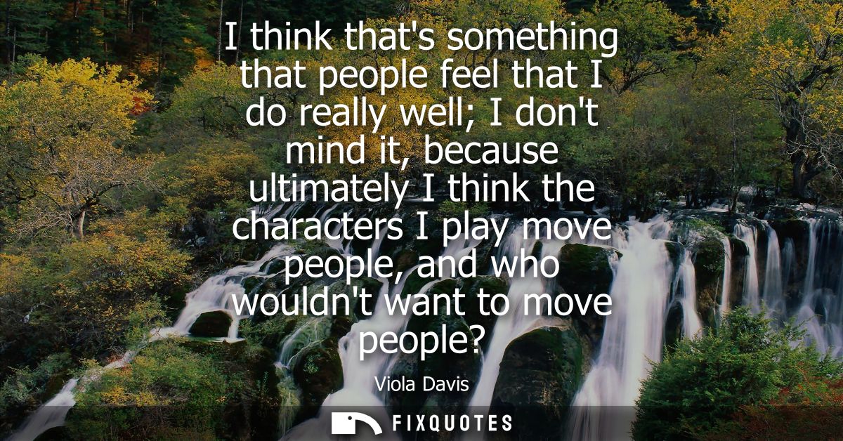 I think thats something that people feel that I do really well I dont mind it, because ultimately I think the characters