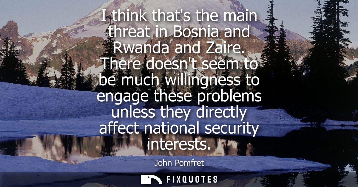 I think thats the main threat in Bosnia and Rwanda and Zaire. There doesnt seem to be much willingness to engage these p
