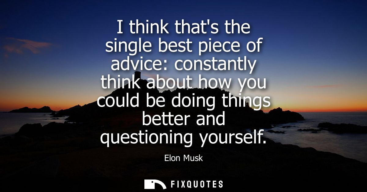 I think thats the single best piece of advice: constantly think about how you could be doing things better and questioni