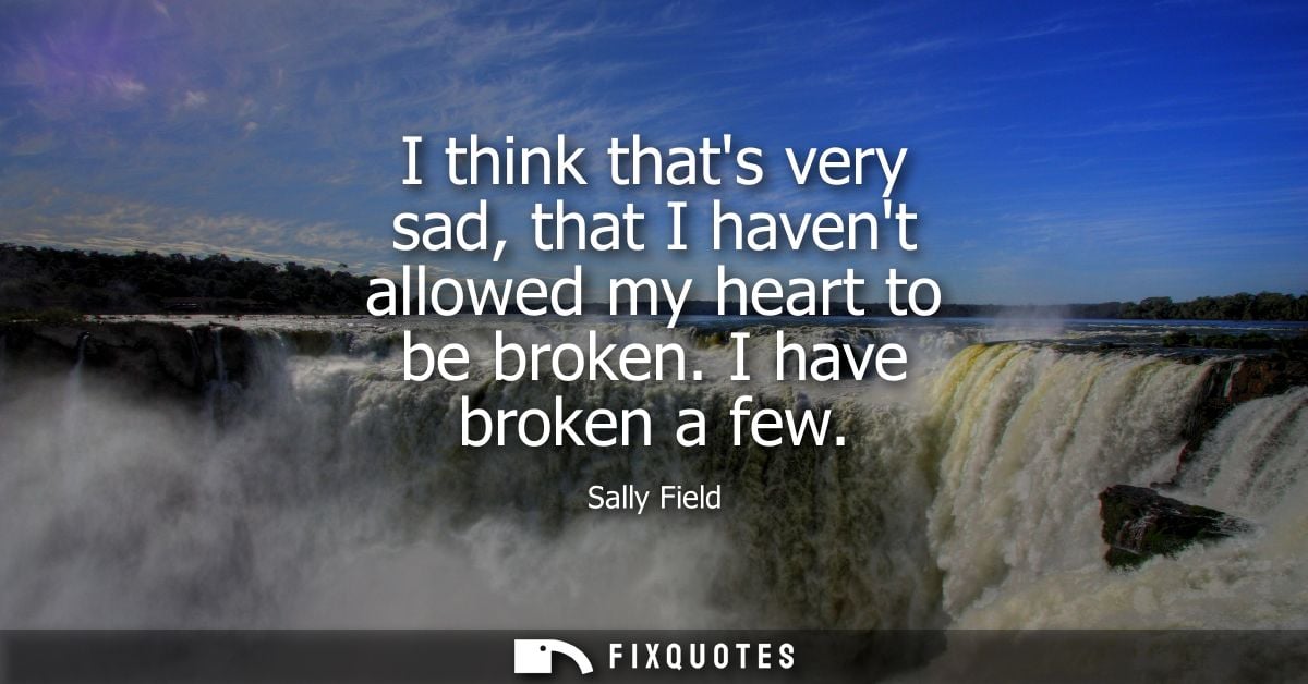I think thats very sad, that I havent allowed my heart to be broken. I have broken a few