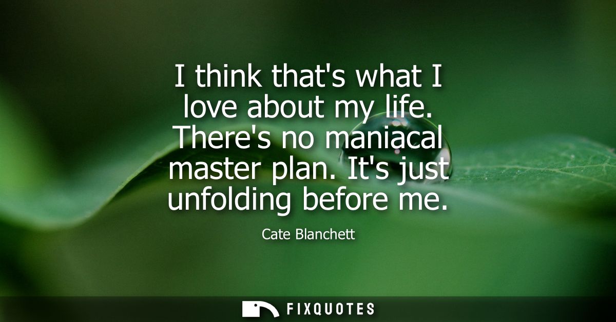 I think thats what I love about my life. Theres no maniacal master plan. Its just unfolding before me