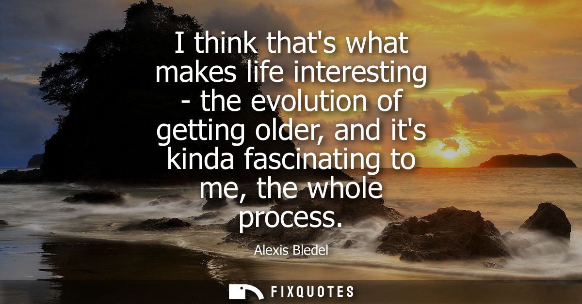 I think thats what makes life interesting - the evolution of getting older, and its kinda fascinating to me, the whole p