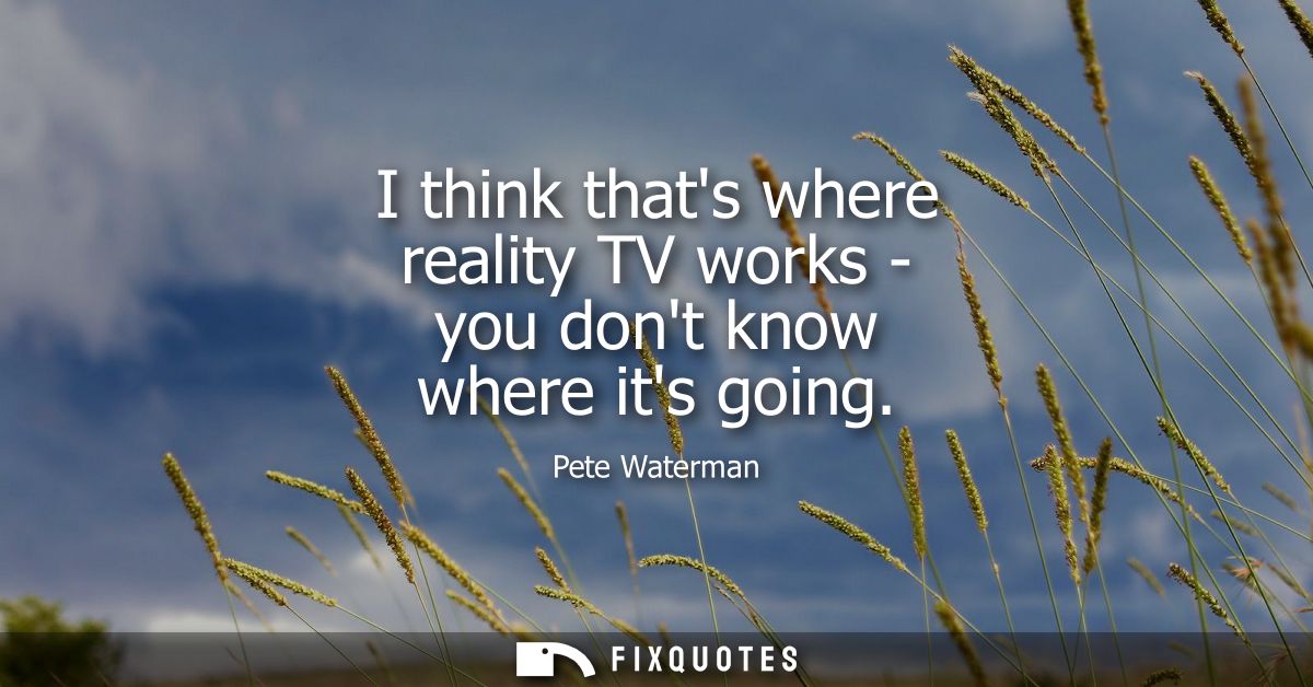 I think thats where reality TV works - you dont know where its going