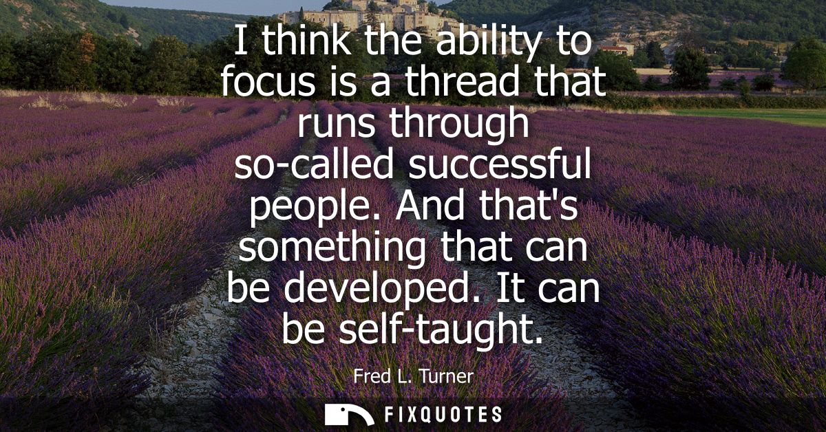 I think the ability to focus is a thread that runs through so-called successful people. And thats something that can be 