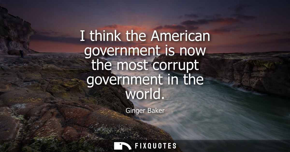 I think the American government is now the most corrupt government in the world