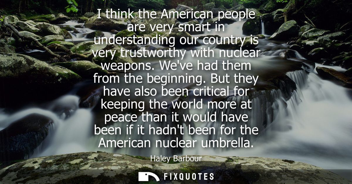 I think the American people are very smart in understanding our country is very trustworthy with nuclear weapons. Weve h