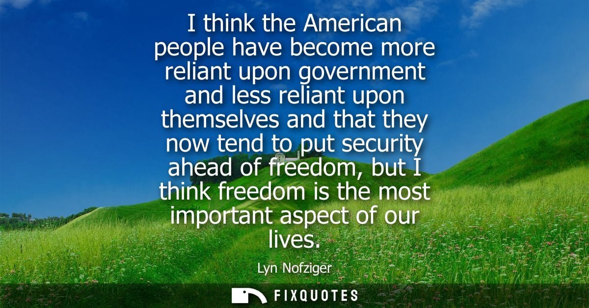 I think the American people have become more reliant upon government and less reliant upon themselves and that they now 