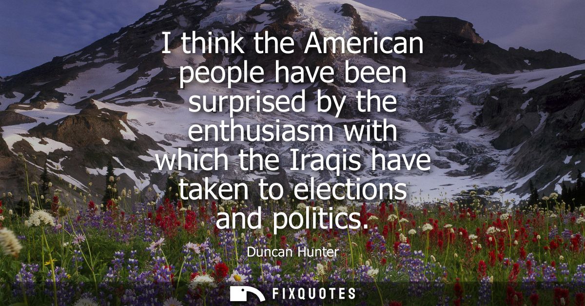 I think the American people have been surprised by the enthusiasm with which the Iraqis have taken to elections and poli