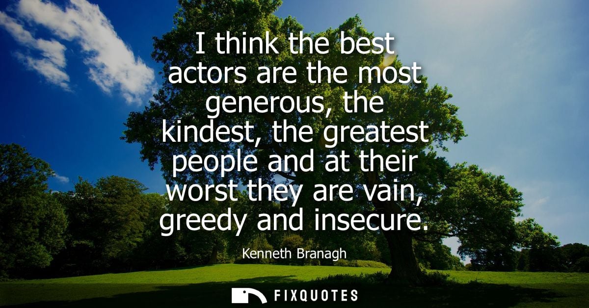 I think the best actors are the most generous, the kindest, the greatest people and at their worst they are vain, greedy