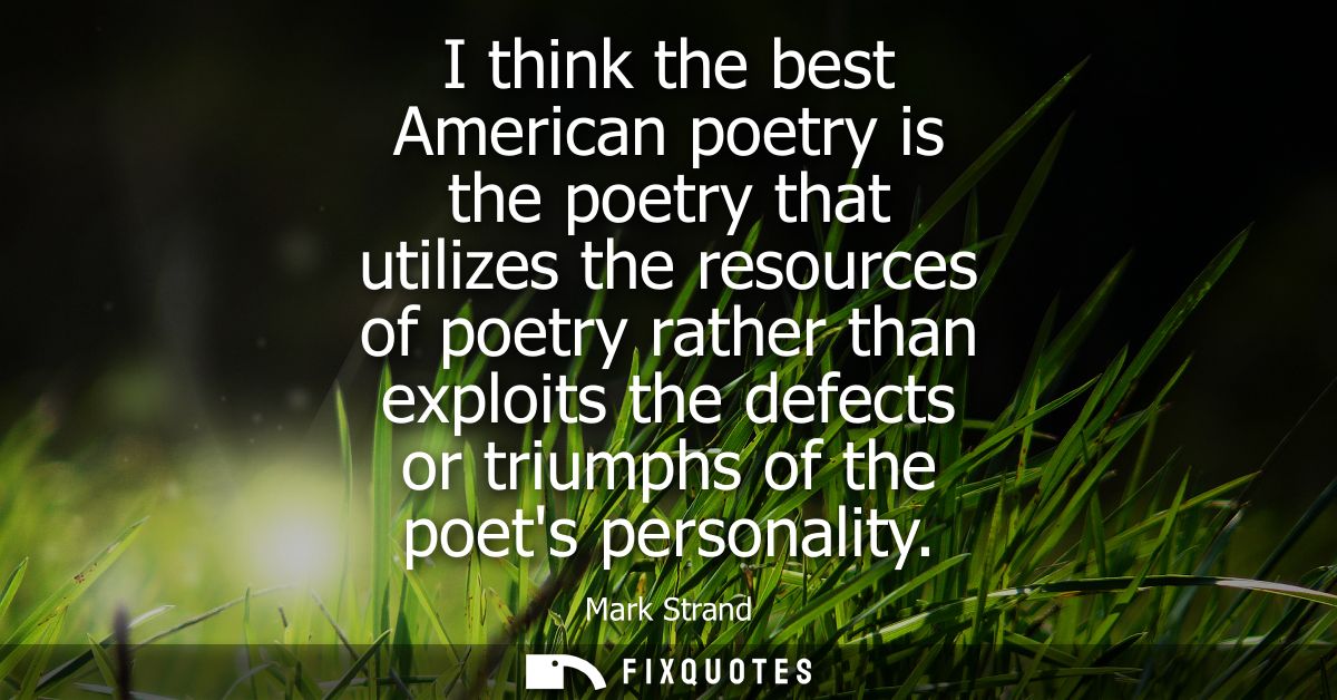 I think the best American poetry is the poetry that utilizes the resources of poetry rather than exploits the defects or