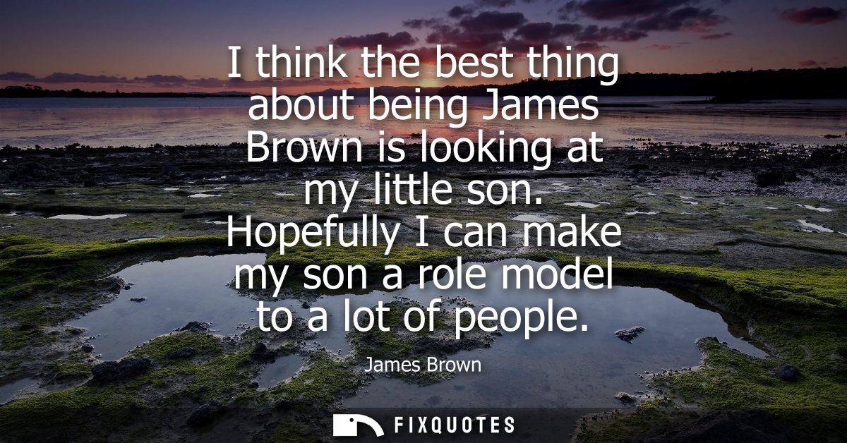 I think the best thing about being James Brown is looking at my little son. Hopefully I can make my son a role model to 